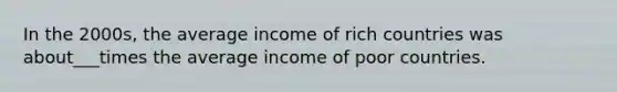 In the 2000s, the average income of rich countries was about___times the average income of poor countries.