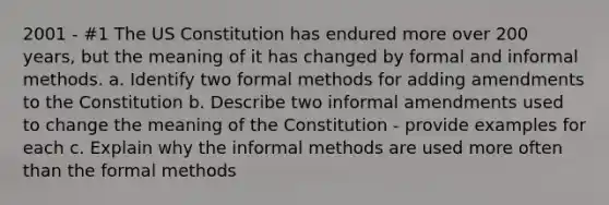 2001 - #1 The US Constitution has endured more over 200 years, but the meaning of it has changed by formal and informal methods. a. Identify two formal methods for adding amendments to the Constitution b. Describe two informal amendments used to change the meaning of the Constitution - provide examples for each c. Explain why the informal methods are used more often than the formal methods