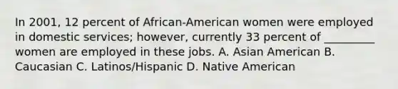 In 2001, 12 percent of African-American women were employed in domestic services; however, currently 33 percent of _________ women are employed in these jobs. A. Asian American B. Caucasian C. Latinos/Hispanic D. Native American