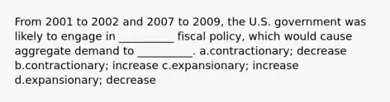 From 2001 to 2002 and 2007 to 2009, the U.S. government was likely to engage in __________ fiscal policy, which would cause aggregate demand to __________. a.contractionary; decrease b.contractionary; increase c.expansionary; increase d.expansionary; decrease