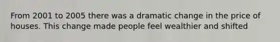 From 2001 to 2005 there was a dramatic change in the price of houses. This change made people feel wealthier and shifted