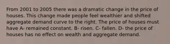 From 2001 to 2005 there was a dramatic change in the price of houses. This change made people feel wealthier and shifted aggregate demand curve to the right. The price of houses must have A- remained constant. B- risen. C- fallen. D- the price of houses has no effect on wealth and aggregate demand.