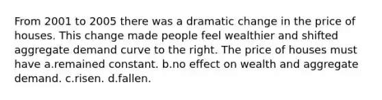 From 2001 to 2005 there was a dramatic change in the price of houses. This change made people feel wealthier and shifted aggregate demand curve to the right. The price of houses must have a.remained constant. b.no effect on wealth and aggregate demand. c.risen. d.fallen.