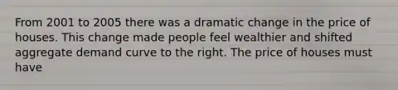 From 2001 to 2005 there was a dramatic change in the price of houses. This change made people feel wealthier and shifted aggregate demand curve to the right. The price of houses must have