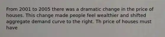From 2001 to 2005 there was a dramatic change in the price of houses. This change made people feel wealthier and shifted aggregate demand curve to the right. Th price of houses must have