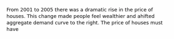 From 2001 to 2005 there was a dramatic rise in the price of houses. This change made people feel wealthier and ahifted aggregate demand curve to the right. The price of houses must have