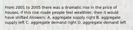 From 2001 to 2005 there was a dramatic rise in the price of houses. If this rise made people feel wealthier, then it would have shifted Answers: A. aggregate supply right B. aggregate supply left C. aggregate demand right D. aggregate demand left