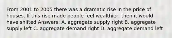 From 2001 to 2005 there was a dramatic rise in the price of houses. If this rise made people feel wealthier, then it would have shifted Answers: A. aggregate supply right B. aggregate supply left C. aggregate demand right D. aggregate demand left