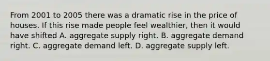 From 2001 to 2005 there was a dramatic rise in the price of houses. If this rise made people feel wealthier, then it would have shifted A. aggregate supply right. B. aggregate demand right. C. aggregate demand left. D. aggregate supply left.