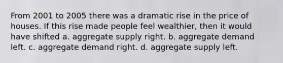 From 2001 to 2005 there was a dramatic rise in the price of houses. If this rise made people feel wealthier, then it would have shifted a. aggregate supply right. b. aggregate demand left. c. aggregate demand right. d. aggregate supply left.