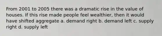 From 2001 to 2005 there was a dramatic rise in the value of houses. If this rise made people feel wealthier, then it would have shifted aggregate a. demand right b. demand left c. supply right d. supply left
