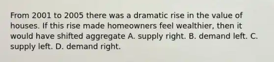 From 2001 to 2005 there was a dramatic rise in the value of houses. If this rise made homeowners feel wealthier, then it would have shifted aggregate A. supply right. B. demand left. C. supply left. D. demand right.