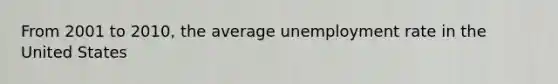 From 2001 to 2010, the average <a href='https://www.questionai.com/knowledge/kh7PJ5HsOk-unemployment-rate' class='anchor-knowledge'>unemployment rate</a> in the United States