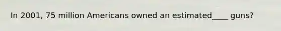 In 2001, 75 million Americans owned an estimated____ guns?