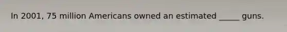 In 2001, 75 million Americans owned an estimated _____ guns.