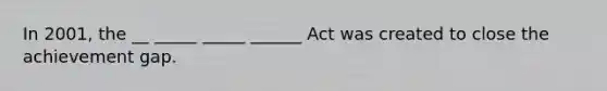 In 2001, the __ _____ _____ ______ Act was created to close the achievement gap.