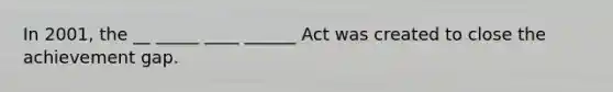 In 2001, the __ _____ ____ ______ Act was created to close the achievement gap.