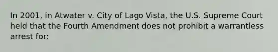 In 2001, in Atwater v. City of Lago Vista, the U.S. Supreme Court held that the Fourth Amendment does not prohibit a warrantless arrest for: