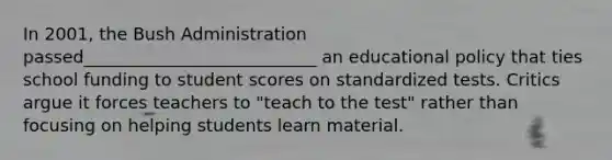 In 2001, the Bush Administration passed___________________________ an educational policy that ties school funding to student scores on standardized tests. Critics argue it forces teachers to "teach to the test" rather than focusing on helping students learn material.