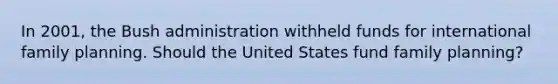 In 2001, the Bush administration withheld funds for international family planning. Should the United States fund family planning?