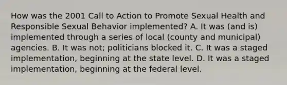 How was the 2001 Call to Action to Promote Sexual Health and Responsible Sexual Behavior implemented? A. It was (and is) implemented through a series of local (county and municipal) agencies. B. It was not; politicians blocked it. C. It was a staged implementation, beginning at the state level. D. It was a staged implementation, beginning at the federal level.