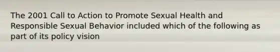 The 2001 Call to Action to Promote Sexual Health and Responsible Sexual Behavior included which of the following as part of its policy vision