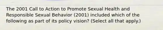 The 2001 Call to Action to Promote Sexual Health and Responsible Sexual Behavior (2001) included which of the following as part of its policy vision? (Select all that apply.)