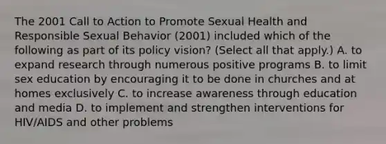 The 2001 Call to Action to Promote Sexual Health and Responsible Sexual Behavior (2001) included which of the following as part of its policy vision? (Select all that apply.) A. to expand research through numerous positive programs B. to limit sex education by encouraging it to be done in churches and at homes exclusively C. to increase awareness through education and media D. to implement and strengthen interventions for HIV/AIDS and other problems