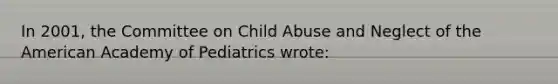 In 2001, the Committee on Child Abuse and Neglect of the American Academy of Pediatrics wrote: