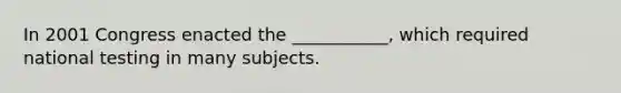 In 2001 Congress enacted the ___________, which required national testing in many subjects.