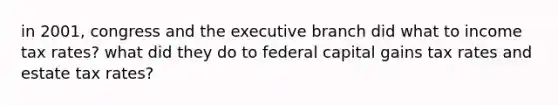 in 2001, congress and the executive branch did what to income tax rates? what did they do to federal capital gains tax rates and estate tax rates?