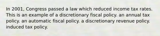 In 2001, Congress passed a law which reduced income tax rates. This is an example of a discretionary fiscal policy. an annual tax policy. an automatic fiscal policy. a discretionary revenue policy. induced tax policy.