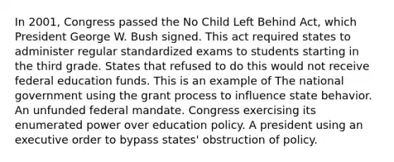 In 2001, Congress passed the No Child Left Behind Act, which President George W. Bush signed. This act required states to administer regular standardized exams to students starting in the third grade. States that refused to do this would not receive federal education funds. This is an example of The national government using the grant process to influence state behavior. An unfunded federal mandate. Congress exercising its enumerated power over education policy. A president using an executive order to bypass states' obstruction of policy.