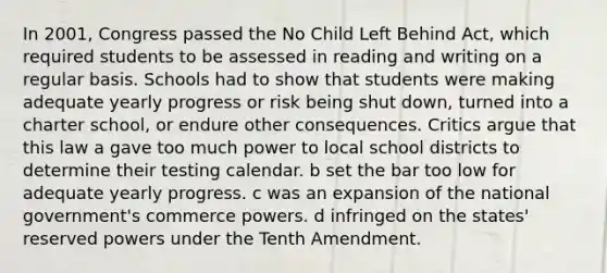 In 2001, Congress passed the No Child Left Behind Act, which required students to be assessed in reading and writing on a regular basis. Schools had to show that students were making adequate yearly progress or risk being shut down, turned into a charter school, or endure other consequences. Critics argue that this law a gave too much power to local school districts to determine their testing calendar. b set the bar too low for adequate yearly progress. c was an expansion of the national government's commerce powers. d infringed on the states' reserved powers under the Tenth Amendment.