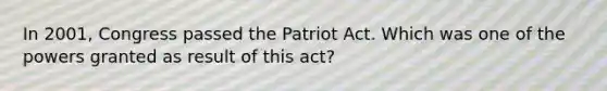 In 2001, Congress passed the Patriot Act. Which was one of the powers granted as result of this act?