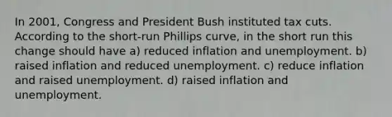 In 2001, Congress and President Bush instituted tax cuts. According to the short-run Phillips curve, in the short run this change should have a) reduced inflation and unemployment. b) raised inflation and reduced unemployment. c) reduce inflation and raised unemployment. d) raised inflation and unemployment.