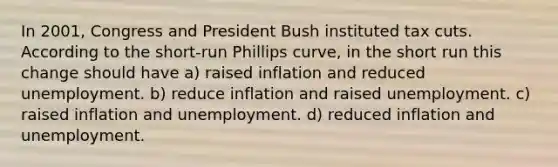 In 2001, Congress and President Bush instituted tax cuts. According to the short-run Phillips curve, in the short run this change should have a) raised inflation and reduced unemployment. b) reduce inflation and raised unemployment. c) raised inflation and unemployment. d) reduced inflation and unemployment.