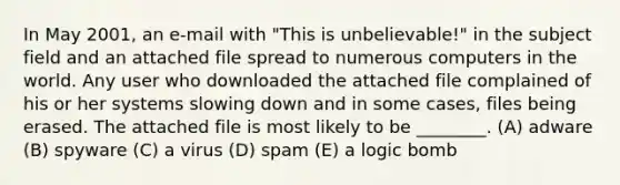 In May 2001, an e-mail with "This is unbelievable!" in the subject field and an attached file spread to numerous computers in the world. Any user who downloaded the attached file complained of his or her systems slowing down and in some cases, files being erased. The attached file is most likely to be ________. (A) adware (B) spyware (C) a virus (D) spam (E) a logic bomb