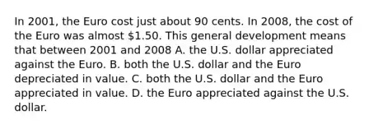 In​ 2001, the Euro cost just about 90 cents. In​ 2008, the cost of the Euro was almost​ 1.50. This general development means that between 2001 and 2008 A. the U.S. dollar appreciated against the Euro. B. both the U.S. dollar and the Euro depreciated in value. C. both the U.S. dollar and the Euro appreciated in value. D. the Euro appreciated against the U.S. dollar.