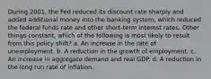 During 2001, the Fed reduced its discount rate sharply and added additional money into the banking system, which reduced the federal funds rate and other short-term interest rates. Other things constant, which of the following is most likely to result from this policy shift? a. An increase in the rate of unemployment. b. A reduction in the growth of employment. c. An increase in aggregate demand and real GDP. d. A reduction in the long run rate of inflation.