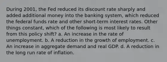 During 2001, the Fed reduced its discount rate sharply and added additional money into the banking system, which reduced the federal funds rate and other short-term interest rates. Other things constant, which of the following is most likely to result from this policy shift? a. An increase in the rate of unemployment. b. A reduction in the growth of employment. c. An increase in aggregate demand and real GDP. d. A reduction in the long run rate of inflation.