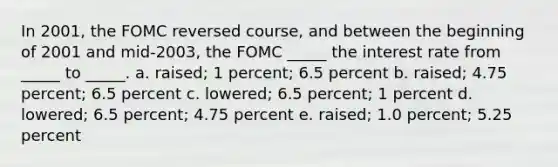 In 2001, the FOMC reversed course, and between the beginning of 2001 and mid-2003, the FOMC _____ the interest rate from _____ to _____. a. raised; 1 percent; 6.5 percent b. raised; 4.75 percent; 6.5 percent c. lowered; 6.5 percent; 1 percent d. lowered; 6.5 percent; 4.75 percent e. raised; 1.0 percent; 5.25 percent