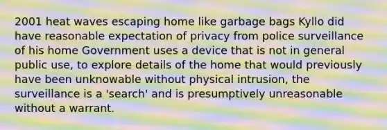 2001 heat waves escaping home like garbage bags Kyllo did have reasonable expectation of privacy from police surveillance of his home Government uses a device that is not in general public use, to explore details of the home that would previously have been unknowable without physical intrusion, the surveillance is a 'search' and is presumptively unreasonable without a warrant.