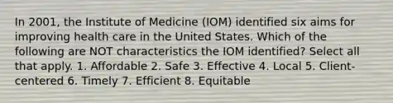 In 2001, the Institute of Medicine (IOM) identified six aims for improving health care in the United States. Which of the following are NOT characteristics the IOM identified? Select all that apply. 1. Affordable 2. Safe 3. Effective 4. Local 5. Client-centered 6. Timely 7. Efficient 8. Equitable