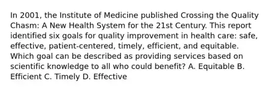 In 2001, the Institute of Medicine published Crossing the Quality Chasm: A New Health System for the 21st Century. This report identified six goals for quality improvement in health care: safe, effective, patient-centered, timely, efficient, and equitable. Which goal can be described as providing services based on scientific knowledge to all who could benefit? A. Equitable B. Efficient C. Timely D. Effective