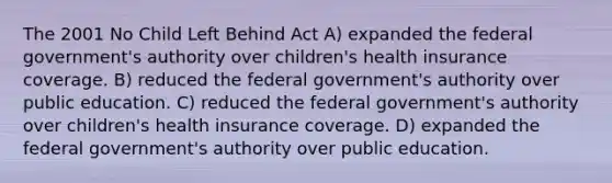 The 2001 No Child Left Behind Act A) expanded the federal government's authority over children's health insurance coverage. B) reduced the federal government's authority over public education. C) reduced the federal government's authority over children's health insurance coverage. D) expanded the federal government's authority over public education.