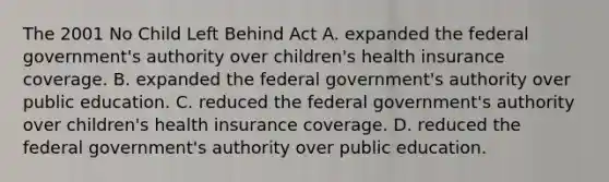 The 2001 No Child Left Behind Act A. expanded the federal government's authority over children's health insurance coverage. B. expanded the federal government's authority over public education. C. reduced the federal government's authority over children's health insurance coverage. D. reduced the federal government's authority over public education.