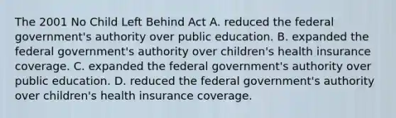 The 2001 No Child Left Behind Act A. reduced the federal government's authority over public education. B. expanded the federal government's authority over children's health insurance coverage. C. expanded the federal government's authority over public education. D. reduced the federal government's authority over children's health insurance coverage.