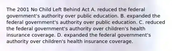 The 2001 No Child Left Behind Act A. reduced the federal government's authority over public education. B. expanded the federal government's authority over public education. C. reduced the federal government's authority over children's health insurance coverage. D. expanded the federal government's authority over children's health insurance coverage.