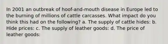 In 2001 an outbreak of hoof-and-mouth disease in Europe led to the burning of millions of cattle carcasses. What impact do you think this had on the following? a. The supply of cattle hides: b. Hide prices: c. The supply of leather goods: d. The price of leather goods: